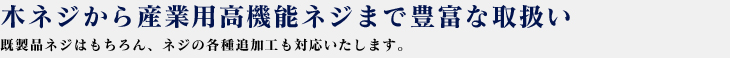 木ネジから産業用高機能ネジまで豊富な取扱い既製品ネジはもちろん、ネジの各種追加工品も対応いたします。
